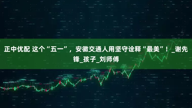 正中优配 这个“五一”，安徽交通人用坚守诠释“最美”！_谢先锋_孩子_刘师傅