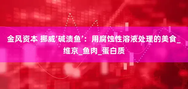 金风资本 挪威‘碱渍鱼’：用腐蚀性溶液处理的美食_维京_鱼肉_蛋白质