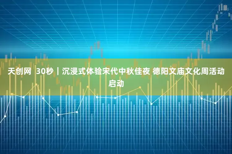 天创网  30秒｜沉浸式体验宋代中秋佳夜 德阳文庙文化周活动启动