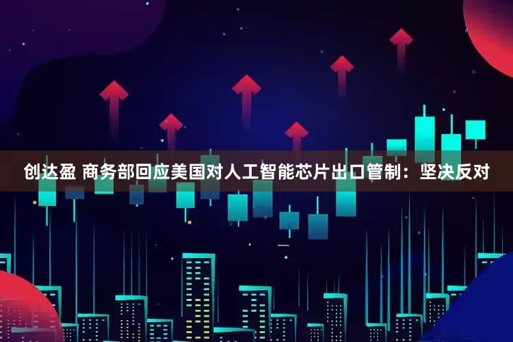 创达盈 商务部回应美国对人工智能芯片出口管制：坚决反对