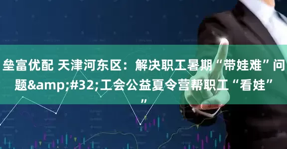 垒富优配 天津河东区：解决职工暑期“带娃难”问题&#32;工会公益夏令营帮职工“看娃”