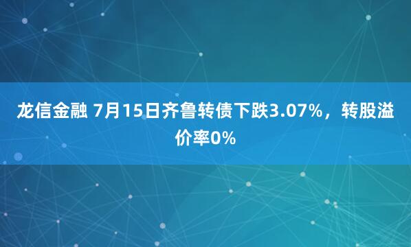 龙信金融 7月15日齐鲁转债下跌3.07%，转股溢价率0%
