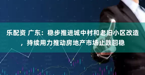 乐配资 广东：稳步推进城中村和老旧小区改造，持续用力推动房地产市场止跌回稳