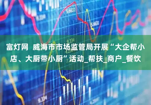 富灯网  威海市市场监管局开展“大企帮小店、大厨带小厨”活动_帮扶_商户_餐饮