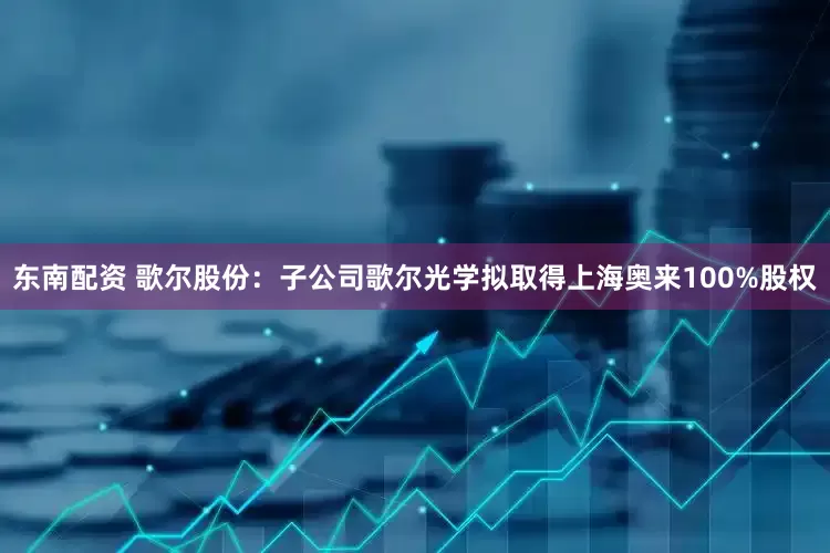 东南配资 歌尔股份：子公司歌尔光学拟取得上海奥来100%股权