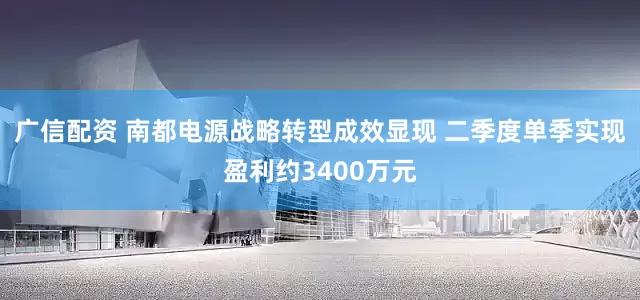 广信配资 南都电源战略转型成效显现 二季度单季实现盈利约3400万元
