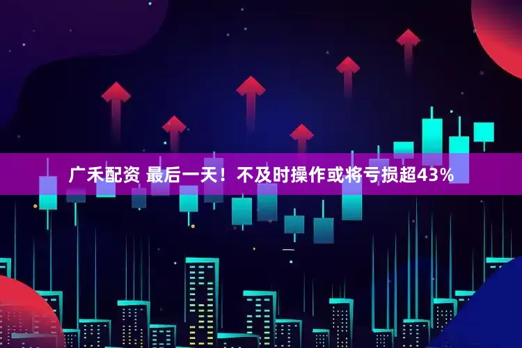 广禾配资 最后一天！不及时操作或将亏损超43%
