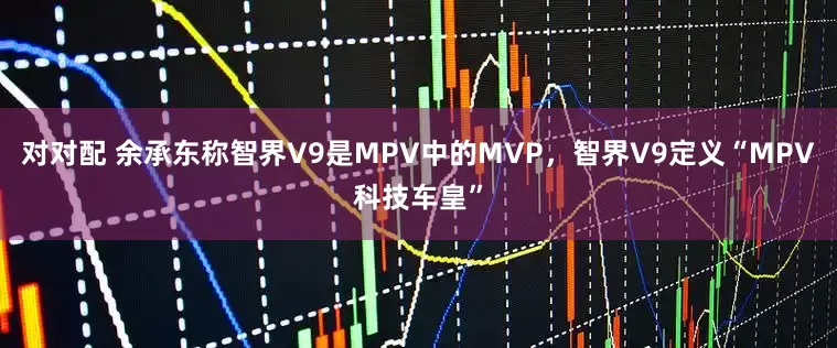 对对配 余承东称智界V9是MPV中的MVP，智界V9定义“MPV科技车皇”