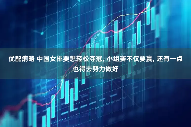 优配痢略 中国女排要想轻松夺冠, 小组赛不仅要赢, 还有一点也得去努力做好